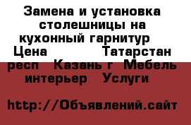 Замена и установка столешницы на кухонный гарнитур  › Цена ­ 1 000 - Татарстан респ., Казань г. Мебель, интерьер » Услуги   